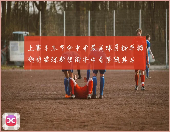 上赛季末节命中率最高球员榜单揭晓特雷琼斯领衔字母哥紧随其后