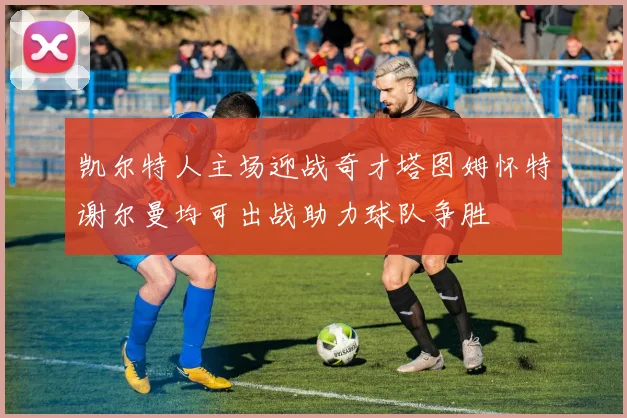 凯尔特人主场迎战奇才塔图姆怀特谢尔曼均可出战助力球队争胜