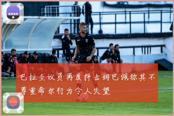 巴拉圭议员再度抨击姆巴佩称其不尊重希尔行为令人失望