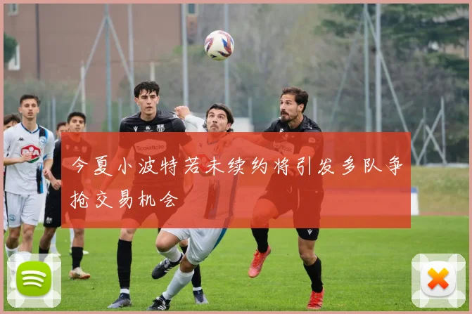 今夏小波特若未续约将引发多队争抢交易机会