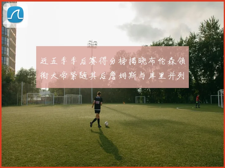 近五季季后赛得分榜揭晓布伦森领衔大帝紧随其后詹姆斯与库里并列第四