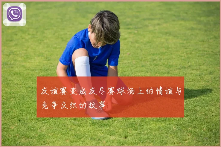 友谊赛变成友尽赛球场上的情谊与竞争交织的故事