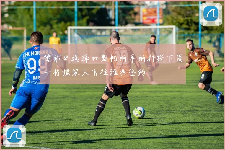 德弗里选择加盟帕纳辛纳科斯下周一将携家人飞往雅典签约