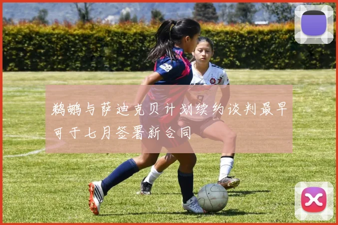 鹈鹕与萨迪克贝计划续约谈判最早可于七月签署新合同