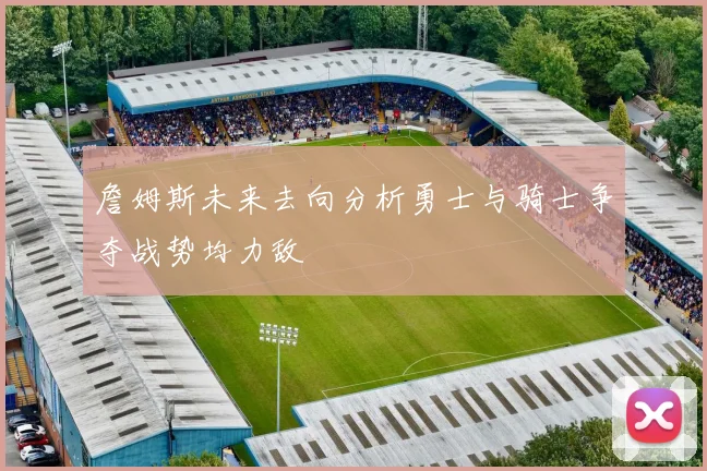 詹姆斯未来去向分析勇士与骑士争夺战势均力敌