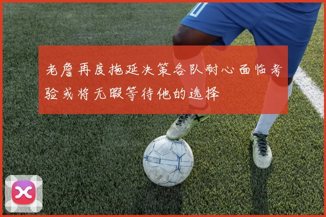 老詹再度拖延决策各队耐心面临考验或将无暇等待他的选择