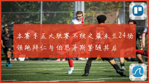 本赛季五大联赛不败之最米兰24场领跑拜仁与伯恩茅斯紧随其后