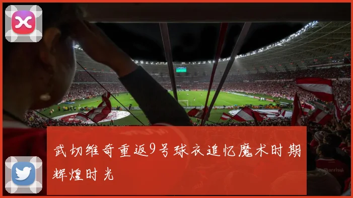 武切维奇重返9号球衣追忆魔术时期辉煌时光