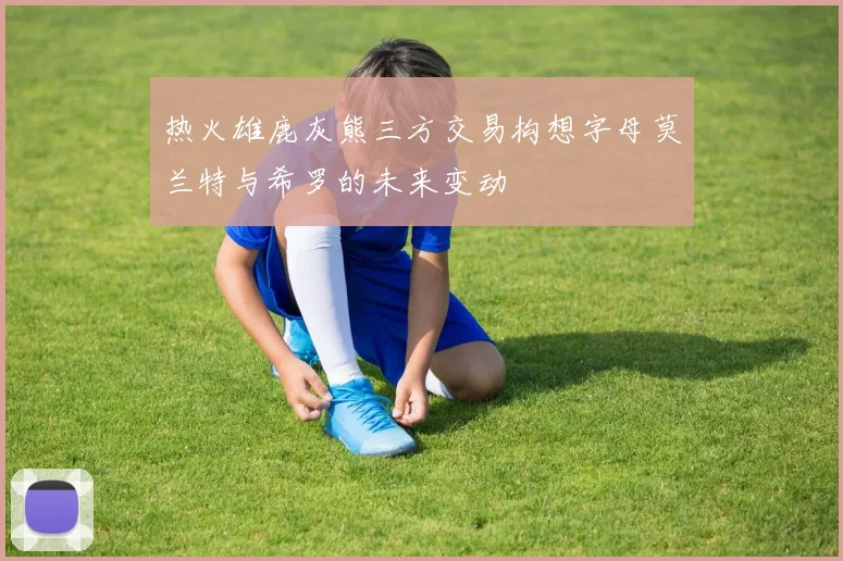 热火雄鹿灰熊三方交易构想字母莫兰特与希罗的未来变动
