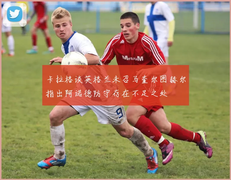 卡拉格谈英格兰未召马奎尔图赫尔指出阿诺德防守存在不足之处