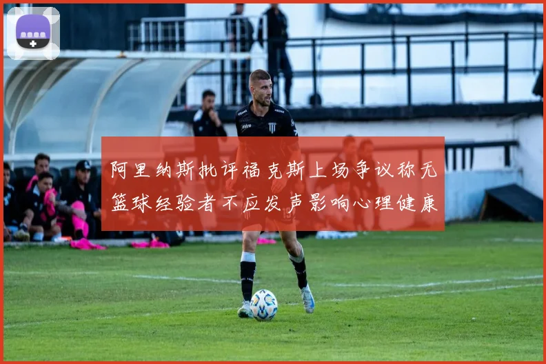阿里纳斯批评福克斯上场争议称无篮球经验者不应发声影响心理健康