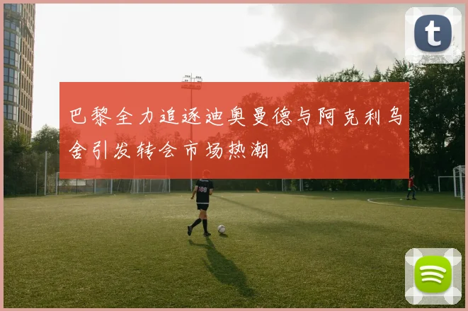 巴黎全力追逐迪奥曼德与阿克利乌舍引发转会市场热潮