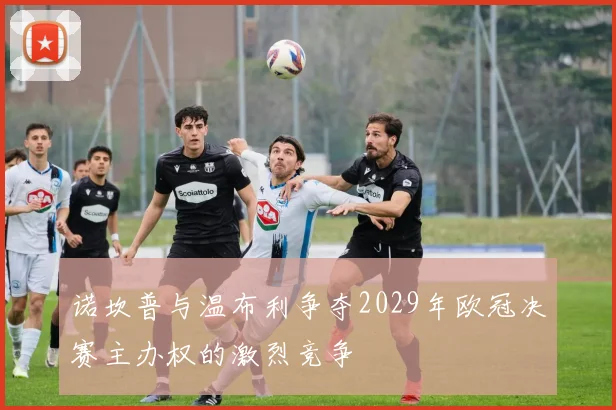 诺坎普与温布利争夺2029年欧冠决赛主办权的激烈竞争