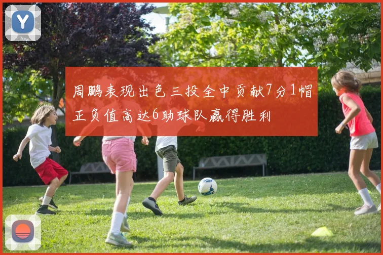 周鹏表现出色三投全中贡献7分1帽正负值高达6助球队赢得胜利