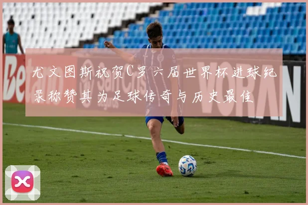 尤文图斯祝贺C罗六届世界杯进球纪录称赞其为足球传奇与历史最佳