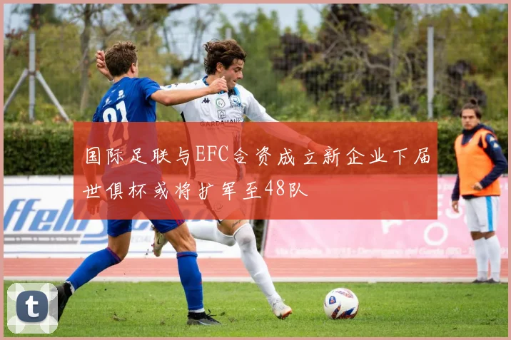 国际足联与EFC合资成立新企业下届世俱杯或将扩军至48队