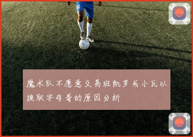 魔术队不愿意交易班凯罗或小瓦以换取字母哥的原因分析