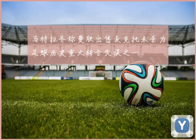 马特拉齐称曼联出售麦克托米奈为足球历史重大转会失误之一