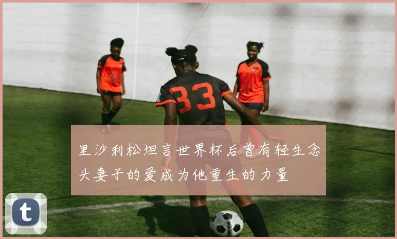 里沙利松坦言世界杯后曾有轻生念头妻子的爱成为他重生的力量
