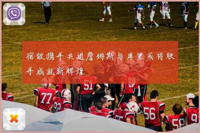 宿敌携手共进詹姆斯与库里或将联手成就新辉煌